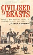Civilized by Beasts: Animals and Urban Change in Nineteenth-Century Dublin di Juliana Adelman edito da MANCHESTER UNIV PR