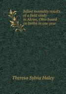 Infant Mortality Results Of A Field Study In Akron, Ohio Based On Births In One Year di Theresa Sylvia Haley edito da Book On Demand Ltd.