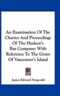 An Examination of the Charter and Proceedings of the Hudson's Bay Company: With Reference to the Grant of Vancouver's Island di James Edward Fitzgerald edito da Kessinger Publishing