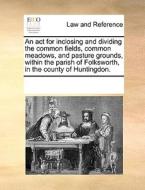An Act For Inclosing And Dividing The Common Fields, Common Meadows, And Pasture Grounds, Within The Parish Of Folksworth, In The County Of Huntingdon di Multiple Contributors edito da Gale Ecco, Print Editions