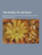 The Pearl Of Antioch; A Picture Of The East At The End Of The Fourth Century di Marc Antoine Bayle edito da Theclassics.us