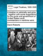 A Treatise On Admiralty And Prize : Together With Some Suggestions For The Guide And Government Of United States Naval Commanders In Maritime Wars. di David Roberts edito da Gale, Making Of Modern Law