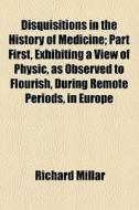 Disquisitions In The History Of Medicine; Part First, Exhibiting A View Of Physic, As Observed To Flourish, During Remote Periods, In Europe di Richard Millar edito da General Books Llc