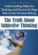 The Truth about Subjective Thinking: Understanding Subjective Thinking and Discover Its Huge Role in Our Decision Making di Laura Wilson edito da Createspace