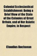 Colonial Ecclesiastical Establishment; Being A Brief View Of The State Of The Colonies Of Great Britain, And Of Her Asiatic Empire, In Respect di Claudius Buchanan edito da General Books Llc