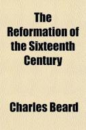The Reformation Of The Sixteenth Century di Charles Beard edito da General Books