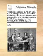 Three Discourses On Is. Xl. Ch. Vers. 6, 7, 8. Abridg'd. With An Application To The Important Occasion Of The Death Of Queen Anne, And The Accession O di Kessinger Publishing, A E edito da Gale Ecco, Print Editions