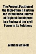 The Present Position Of The High-church Party In The Established Church Of England Considered In A Review Of The 'civil Power In Its Relations di William Maskell edito da General Books Llc
