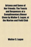 Arizona And Some Of Her Friends; The Toasts And Responses At A Complimentary Dinner Given By Walter S. Logan, At The Marine And Field Club di Walter S. Logan edito da General Books Llc