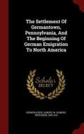 The Settlement Of Germantown, Pennsylvania, And The Beginning Of German Emigration To North America edito da Andesite Press