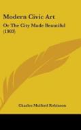 Modern Civic Art: Or the City Made Beautiful (1903) di Charles Mulford Robinson edito da Kessinger Publishing