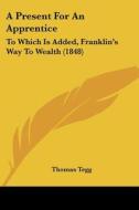 A Present For An Apprentice: To Which Is Added, Franklin's Way To Wealth (1848) di Thomas Tegg edito da Kessinger Publishing, Llc