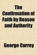 The Confirmation Of Faith By Reason And Authority di George Currey edito da General Books Llc