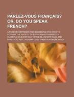 Parlez-Vous Francais?; A Pocket Companion for Beginners Who Wish to Acquire the Facility of Expressing Themselves Fluently on Every-Day Topics in a Sh di Anonymous edito da Rarebooksclub.com