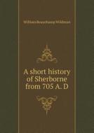A Short History Of Sherborne From 705 A. D di William Beauchamp Wildman edito da Book On Demand Ltd.