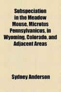 Subspeciation In The Meadow Mouse, Microtus Pennsylvanicus, In Wyoming, Colorado, And Adjacent Areas di Sydney Anderson edito da General Books Llc