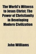 The World's Witness To Jesus Christ; The Power Of Christianity In Developing Modern Civilization di John Williams edito da General Books Llc