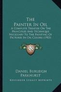 The Painter in Oil: A Complete Treatise on the Principles and Technique Necessary to the Painting of Pictures in Oil Colors (1903) di Daniel Burleigh Parkhurst edito da Kessinger Publishing