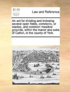 An Act For Dividing And Inclosing Several Open Fields, Commons, Or Wastes, And Common Meadow Grounds, Within The Manor And Soke Of Catton, In The Coun di Multiple Contributors edito da Gale Ecco, Print Editions