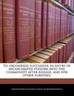 To Encourage Successful Re-entry Of Incarcerated Persons Into The Community After Release, And For Other Purposes. edito da Bibliogov