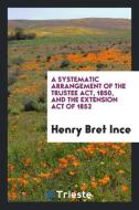 A Systematic Arrangement of the Trustee Act, 1850, and the Extension Act of 1852 di Henry Bret Ince edito da Trieste Publishing