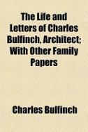 The Life And Letters Of Charles Bulfinch di Charles Bulfinch edito da General Books