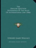 The Oregon Question Determined by the Rules of International Law (1846) di Edward James Wallace edito da Kessinger Publishing