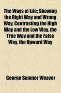 The Ways Of Life; Showing The Right Way And Wrong Way, Contrasting The High Way And The Low Way, The True Way And The False Way, The Upward Way di George Sumner Weaver edito da General Books Llc