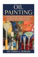 Oil Painting: The Ultimate Beginners Guide to Mastering Oil Painting and Creating Beautiful Homemade Art in 30 Minutes or Less! di Victoria Bonsni edito da Createspace