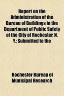 Report On The Administration Of The Bureau Of Buildings In The Department Of Public Safety Of The City Of Rochester, N. Y.; Submitted To The di Rochester Bureau of Municipal Research edito da General Books Llc