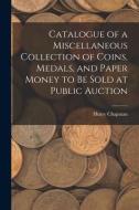 Catalogue of a Miscellaneous Collection of Coins, Medals, and Paper Money to Be Sold at Public Auction di Henry Chapman edito da LIGHTNING SOURCE INC