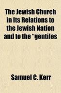 The Jewish Church in Its Relations to the Jewish Nation and to the Gentiles; . Or, the People of the Congregation in Their Relation to the People of t di Samuel C. Kerr edito da Rarebooksclub.com