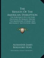 The Results of the American Disruption: The Substance of a Lecture Delivered by Request Before the Maidstone Literary and Mechanics' Institution (1862 di Alexander James Beresford Hope edito da Kessinger Publishing
