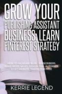 Grow Your Publishing Assistant Business: Learn Pinterest Strategy: How to Increase Blog Subscribers, Make More Sales, Design Pins, Automate & Get Webs di Kerrie Legend edito da Createspace Independent Publishing Platform