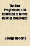The Life, Progresses, And Rebellion Of James, Duke Of Monmouth, di George Roberts edito da General Books Llc
