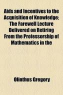 Aids And Incentives To The Acquisition Of Knowledge; The Farewell Lecture Delivered On Retiring From The Professorship Of Mathematics In The di Olinthus Gregory edito da General Books Llc