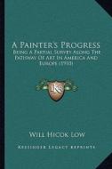 A   Painter's Progress a Painter's Progress: Being a Partial Survey Along the Pathway of Art in America Abeing a Partial Survey Along the Pathway of A di Will Hicok Low edito da Kessinger Publishing