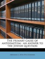 The Primary Cause Of Antisemitism : An Answer To The Jewish Question di Abraham S. 1876 Schomer edito da Nabu Press