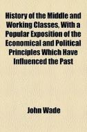 History Of The Middle And Working Classes, With A Popular Exposition Of The Economical And Political Principles Which Have Influenced The Past And Pre di John Wade edito da General Books Llc