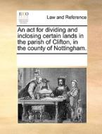 An Act For Dividing And Inclosing Certain Lands In The Parish Of Clifton, In The County Of Nottingham. di Multiple Contributors edito da Gale Ecco, Print Editions
