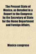 The Present State Of Mexico, As Detailed In A Report To The Congress By The Secretary Of State For The Home Department And Foreign Affairs, di Mexico Congreso edito da General Books Llc