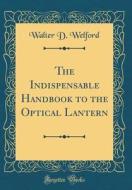 The Indispensable Handbook to the Optical Lantern (Classic Reprint) di Walter D. Welford edito da Forgotten Books