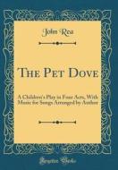 The Pet Dove: A Children's Play in Four Acts, with Music for Songs Arranged by Author (Classic Reprint) di John Rea edito da Forgotten Books