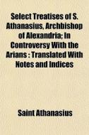 Select Treatises Of S. Athanasius, Archb di Saint Athanasius edito da General Books