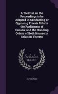 A Treatise On The Proceedings To Be Adopted In Conducting Or Opposing Private Bills In The Parliament Of Canada; And The Standing Orders Of Both House di Alfred Todd edito da Palala Press