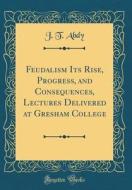 Feudalism Its Rise, Progress, and Consequences, Lectures Delivered at Gresham College (Classic Reprint) di J. T. Abdy edito da Forgotten Books
