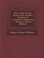 The Trade of the World: Our Present System of Commerce Examined di Robert Grant Webster edito da Nabu Press
