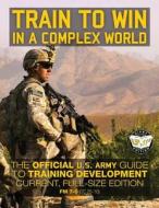 Train to Win in a Complex World: The Official US Army Guide to Training Development: Current, Full-Size Edition - FM 7-0 (Tc 25-10) di U S Army edito da Createspace Independent Publishing Platform