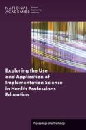 Exploring the Use and Application of Implementation Science in Health Professions Education: Proceedings of a Workshop di National Academies Of Sciences Engineeri, Health And Medicine Division, Board On Global Health edito da NATL ACADEMY PR