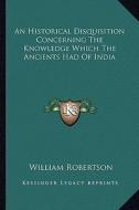 An Historical Disquisition Concerning the Knowledge Which the Ancients Had of India di William Robertson edito da Kessinger Publishing